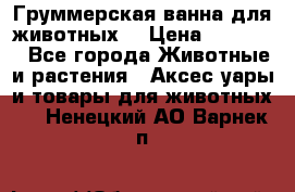 Груммерская ванна для животных. › Цена ­ 25 000 - Все города Животные и растения » Аксесcуары и товары для животных   . Ненецкий АО,Варнек п.